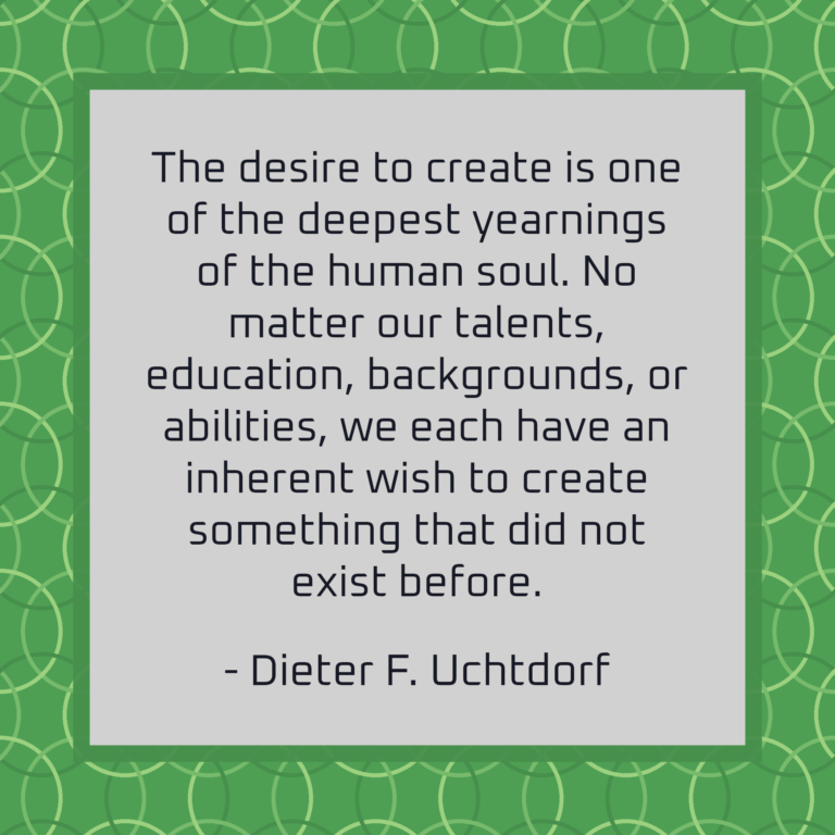 The desire to create is one of the deepest yearnings of the human soul. No matter our talents, education, backgrounds, or abilities, we each have an inherent wish to create something that did not exist before.